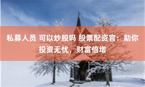 私募人员 可以炒股吗 股票配资官：助你投资无忧，财富倍增