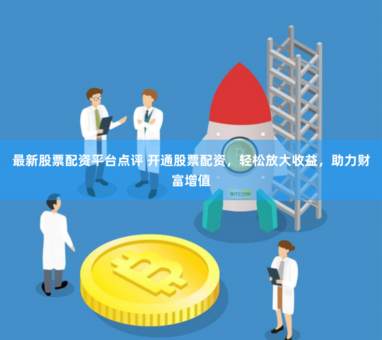 最新股票配资平台点评 开通股票配资，轻松放大收益，助力财富增值