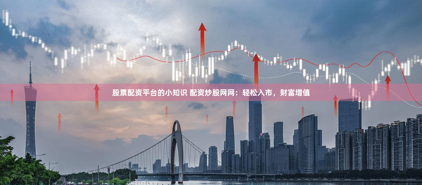 股票配资平台的小知识 配资炒股网网：轻松入市，财富增值