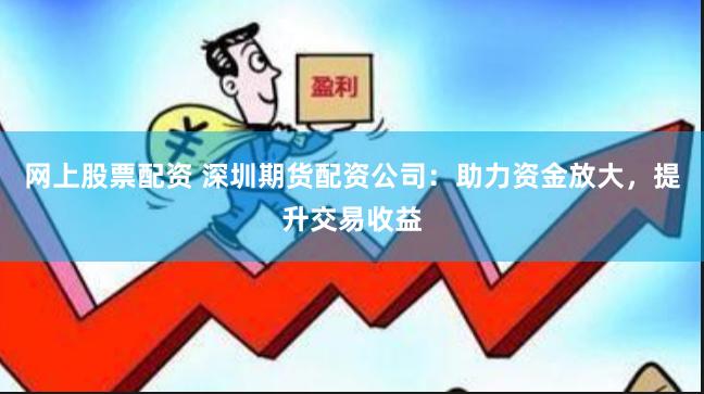 网上股票配资 深圳期货配资公司：助力资金放大，提升交易收益