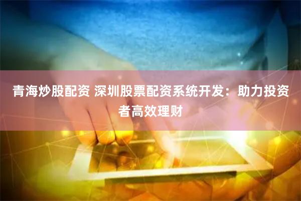 青海炒股配资 深圳股票配资系统开发：助力投资者高效理财