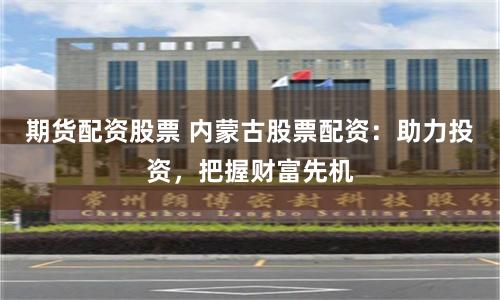 期货配资股票 内蒙古股票配资：助力投资，把握财富先机