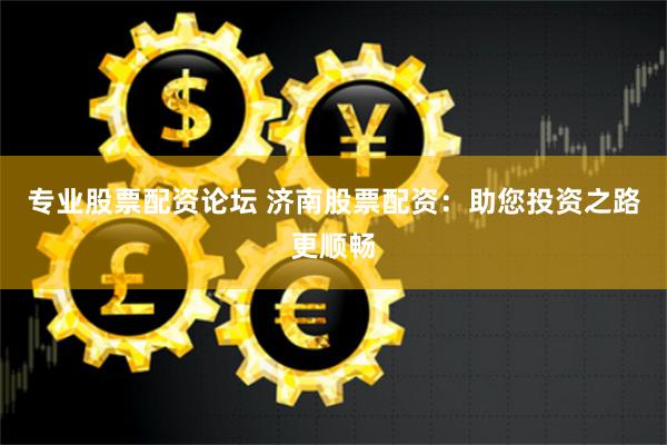 专业股票配资论坛 济南股票配资：助您投资之路更顺畅