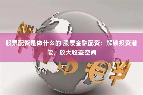 股票配资是做什么的 股票金融配资：解锁投资潜能，放大收益空间