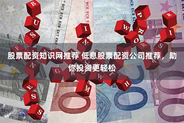股票配资知识网推荐 低息股票配资公司推荐，助你投资更轻松