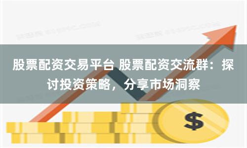 股票配资交易平台 股票配资交流群：探讨投资策略，分享市场洞察