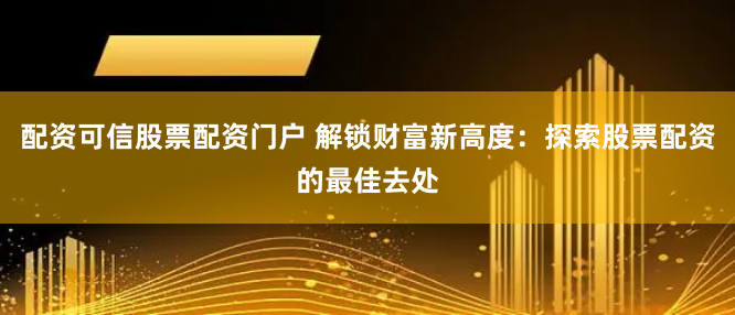 配资可信股票配资门户 解锁财富新高度：探索股票配资的最佳去处