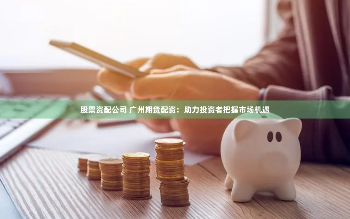 股票资配公司 广州期货配资：助力投资者把握市场机遇