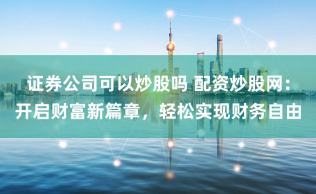 证券公司可以炒股吗 配资炒股网：开启财富新篇章，轻松实现财务自由