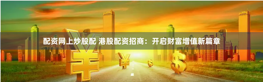 配资网上炒股配 港股配资招商：开启财富增值新篇章