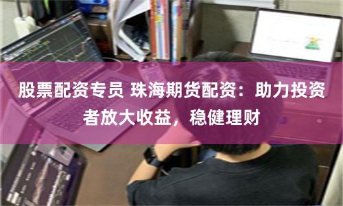 股票配资专员 珠海期货配资：助力投资者放大收益，稳健理财