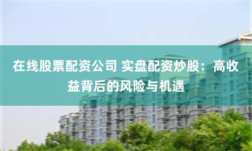 在线股票配资公司 实盘配资炒股：高收益背后的风险与机遇