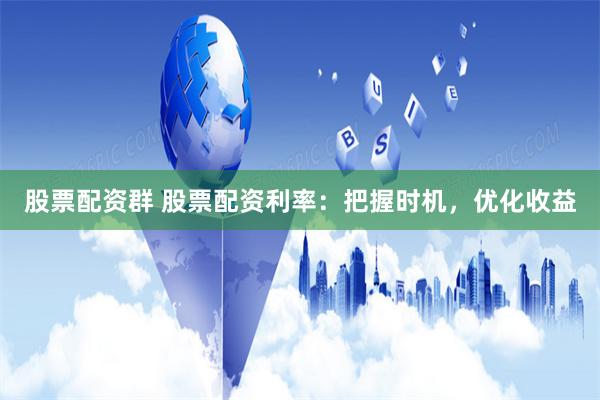 股票配资群 股票配资利率：把握时机，优化收益