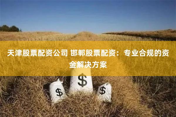天津股票配资公司 邯郸股票配资：专业合规的资金解决方案