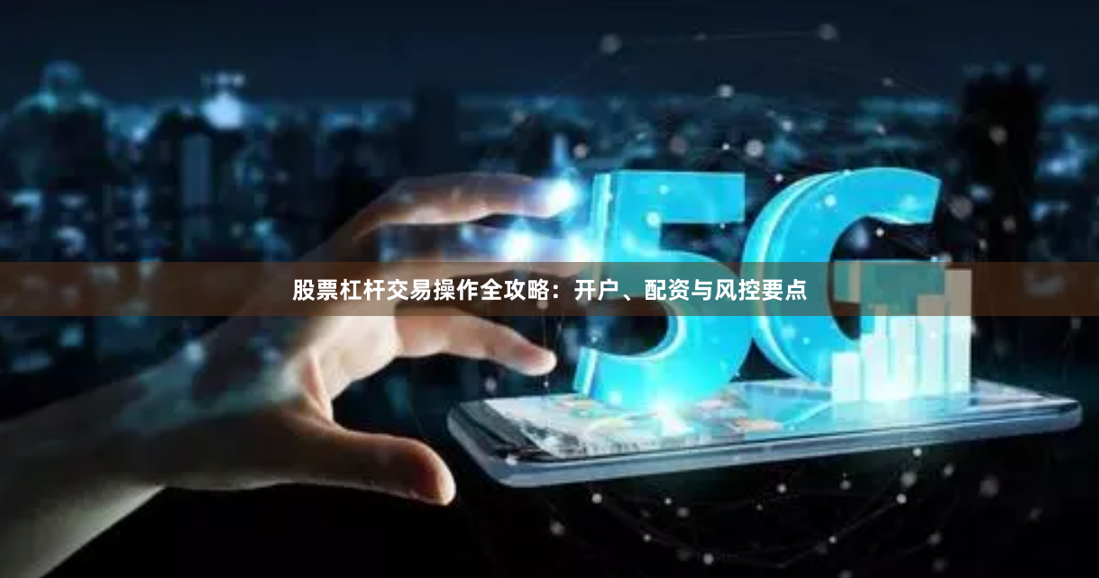 股票杠杆交易操作全攻略：开户、配资与风控要点
