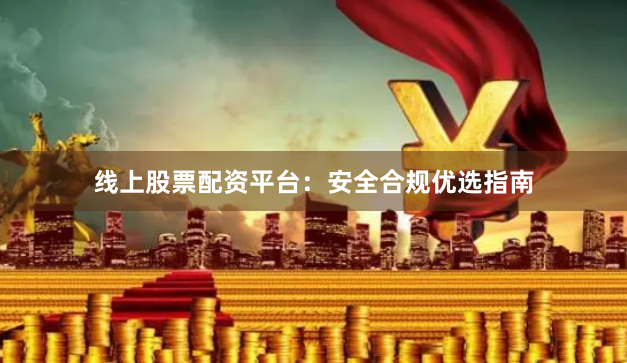 线上股票配资平台：安全合规优选指南