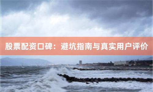 股票配资口碑：避坑指南与真实用户评价