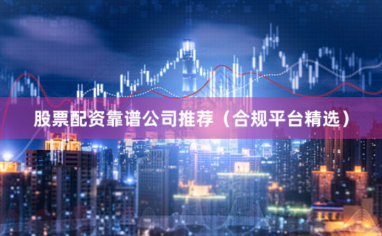股票配资靠谱公司推荐（合规平台精选）