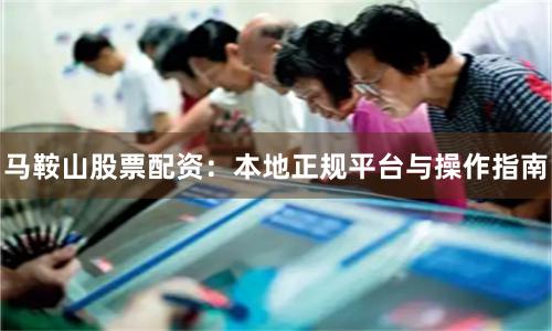 马鞍山股票配资：本地正规平台与操作指南